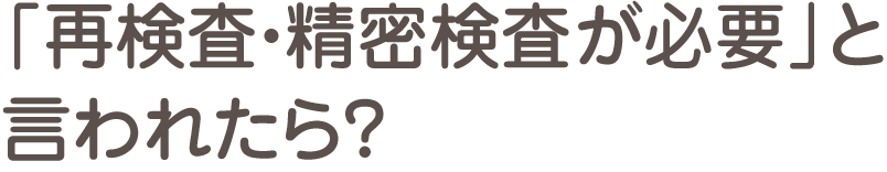 「再検査・精密検査が必要」と言われたら？